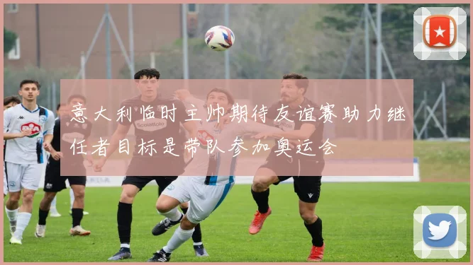 意大利临时主帅期待友谊赛助力继任者目标是带队参加奥运会