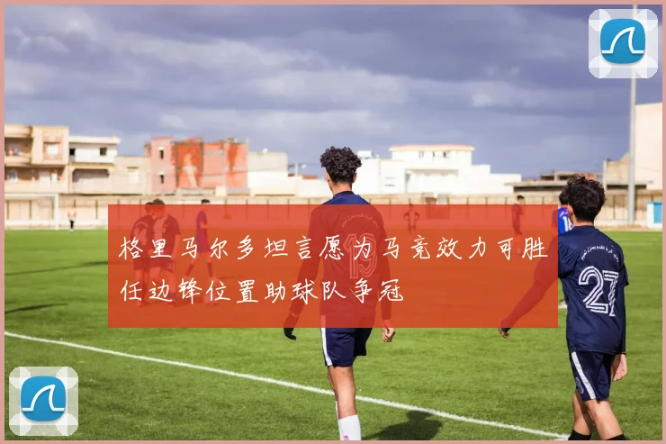 格里马尔多坦言愿为马竞效力可胜任边锋位置助球队争冠