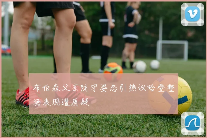 布伦森父亲防守姿态引热议哈登整场表现遭质疑