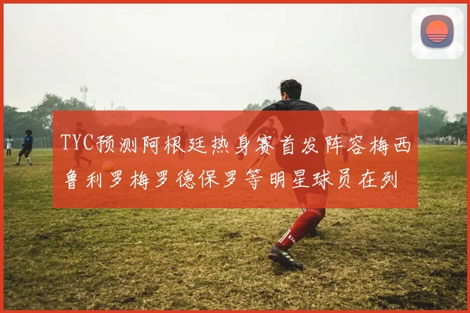 TYC预测阿根廷热身赛首发阵容梅西鲁利罗梅罗德保罗等明星球员在列