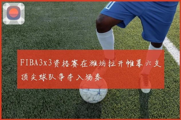 FIBA3x3资格赛在潍坊拉开帷幕六支顶尖球队争夺入场券
