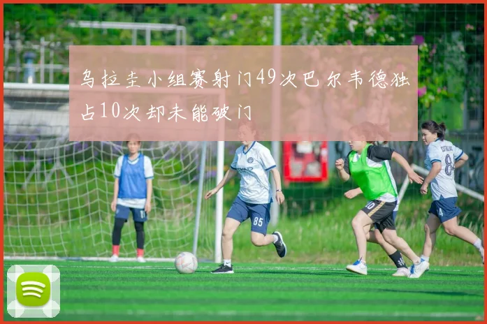 乌拉圭小组赛射门49次巴尔韦德独占10次却未能破门