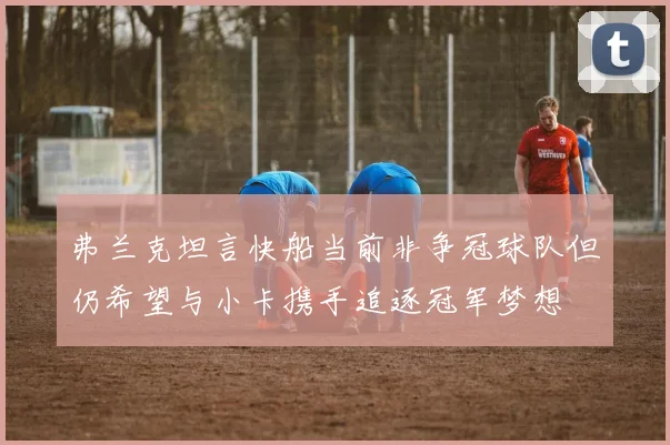 弗兰克坦言快船当前非争冠球队但仍希望与小卡携手追逐冠军梦想
