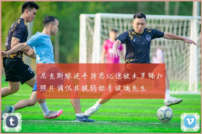 尼克斯球迷手持恩比德被米罗隔扣照片调侃其脆弱称号玻璃先生