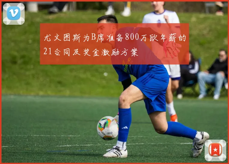 尤文图斯为B席准备800万欧年薪的21合同及奖金激励方案
