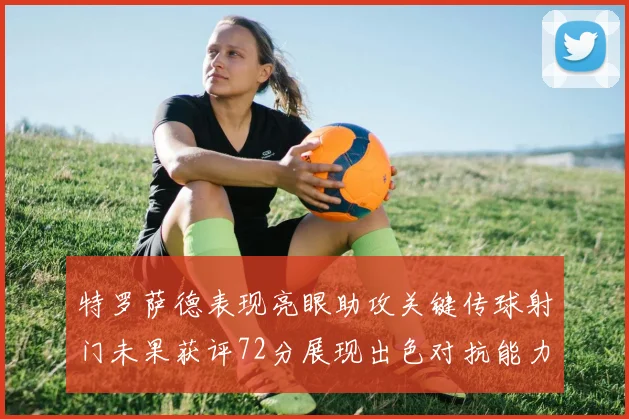 特罗萨德表现亮眼助攻关键传球射门未果获评72分展现出色对抗能力